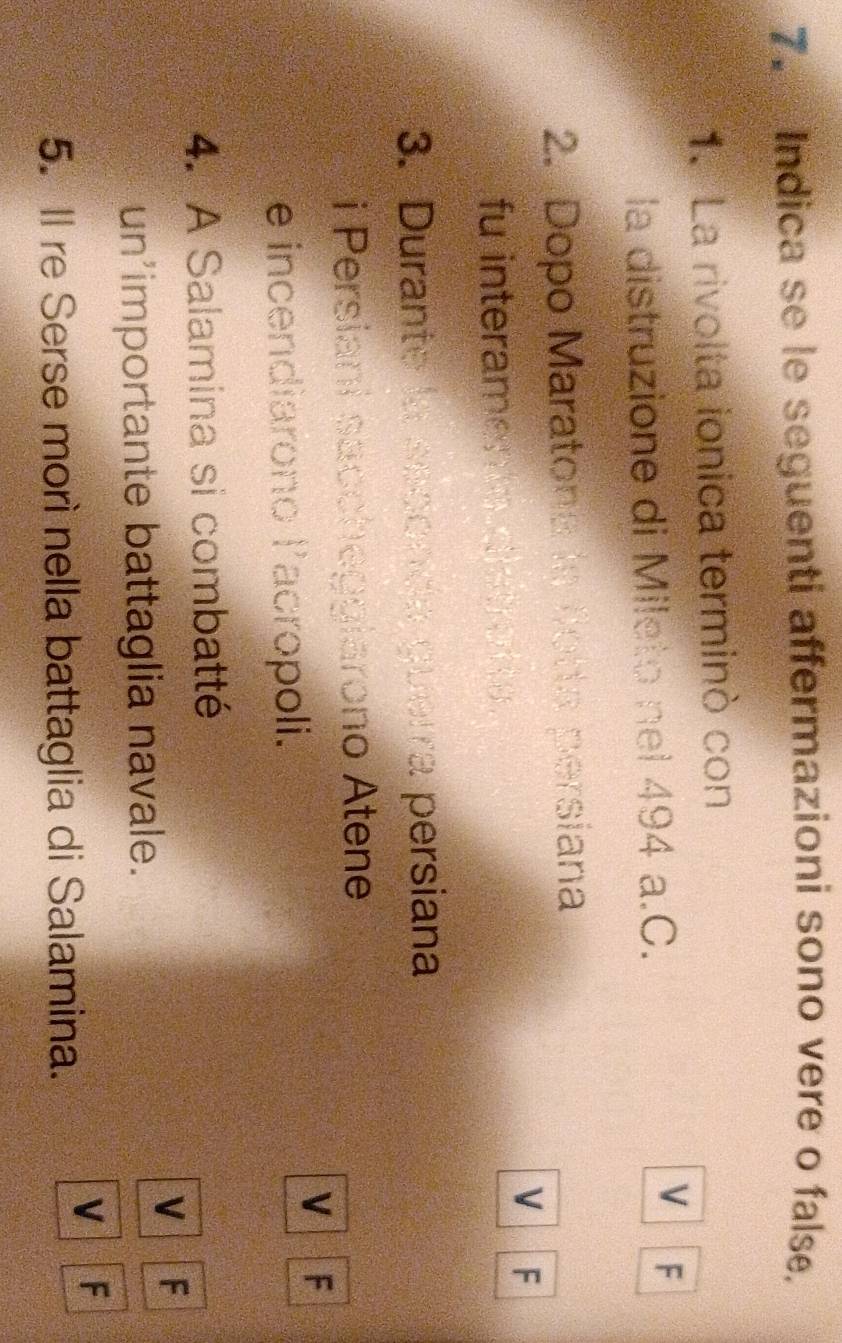 Indica se le seguenti affermazioni sono vere o false.
1. La rivolta ionica terminò con
la distruzione di Mileto nel 494 a.C.
V F
2. Dopo Maratona la fotta persiana
V F
fu interaments dietren e 
3. Durante la seconda guerra persiana
i Persiani saccheggiarono Atene
V F
e incendiarono lacropoli.
4. A Salamina si combatté
V F
un’importante battaglia navale.
V F
5. Il re Serse morì nella battaglia di Salamina.