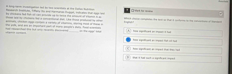 Annotate
A long-term investigation led by two scientists at the Dallas Nutrition 7 * Mark for review
Research Institute, Tiffany Ito and Harmanas Duggal, indicates that eggs laid
by chickens fed fish oil can provide up to twice the amount of Vitamin A as
those laid by chickens fed a conventional diet. Like those produced by other Which choice completes the text so that it conforms to the conventions of Standard
animals, chicken eggs contain a variety of vitamins, storing most of these in English?
the yolk, and are an important part of many people's diets. Food scientists
had researched this but only recently discovered _on the eggs' total A how significant an impact it had
vitamin content.
how significant an impact fish oil had
C how significant an impact that they had
D that it had such a significant impact