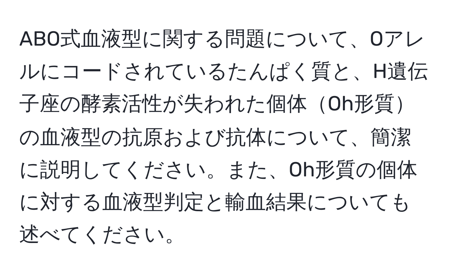 ABO式血液型に関する問題について、Oアレルにコードされているたんぱく質と、H遺伝子座の酵素活性が失われた個体Oh形質の血液型の抗原および抗体について、簡潔に説明してください。また、Oh形質の個体に対する血液型判定と輸血結果についても述べてください。