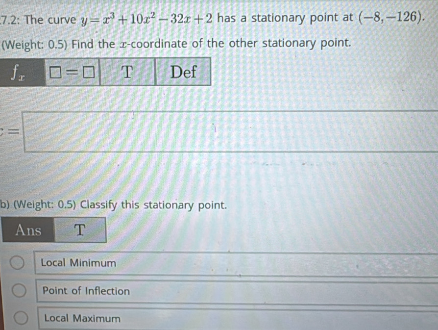 7.2: The curve y=x^3+10x^2-32x+2 has a stationary point at (-8,-126).
(Weight: 0.5) Find the x-coordinate of the other stationary point.
=□
(-∈fty ,-2)
b) (Weight: 0.5) Classify this stationary point.
Ans T
Local Minimum
Point of Inflection
Local Maximum