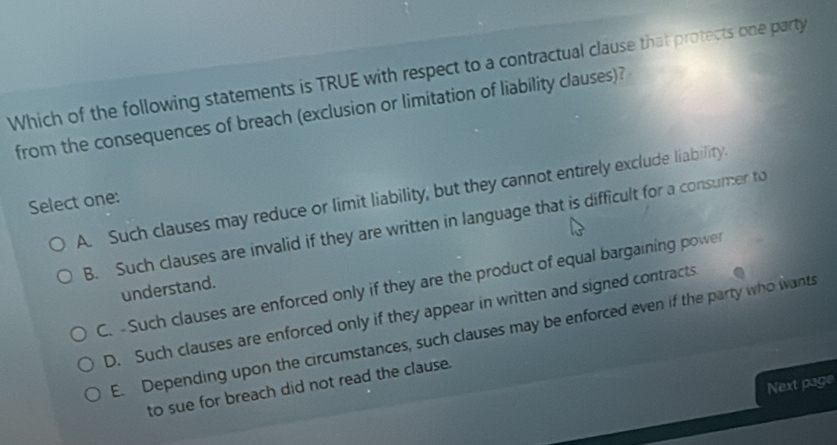 Which of the following statements is TRUE with respect to a contractual clause that protects one party
from the consequences of breach (exclusion or limitation of liability clauses)?
A. Such clauses may reduce or limit liability, but they cannot entirely exclude liability.
Select one:
B. Such clauses are invalid if they are written in language that is difficult for a consumer to
C. -Such clauses are enforced only if they are the product of equal bargaining power
understand.
D. Such clauses are enforced only if they appear in written and signed contracts
E. Depending upon the circumstances, such clauses may be enforced even if the party who wants
Next page
to sue for breach did not read the clause.