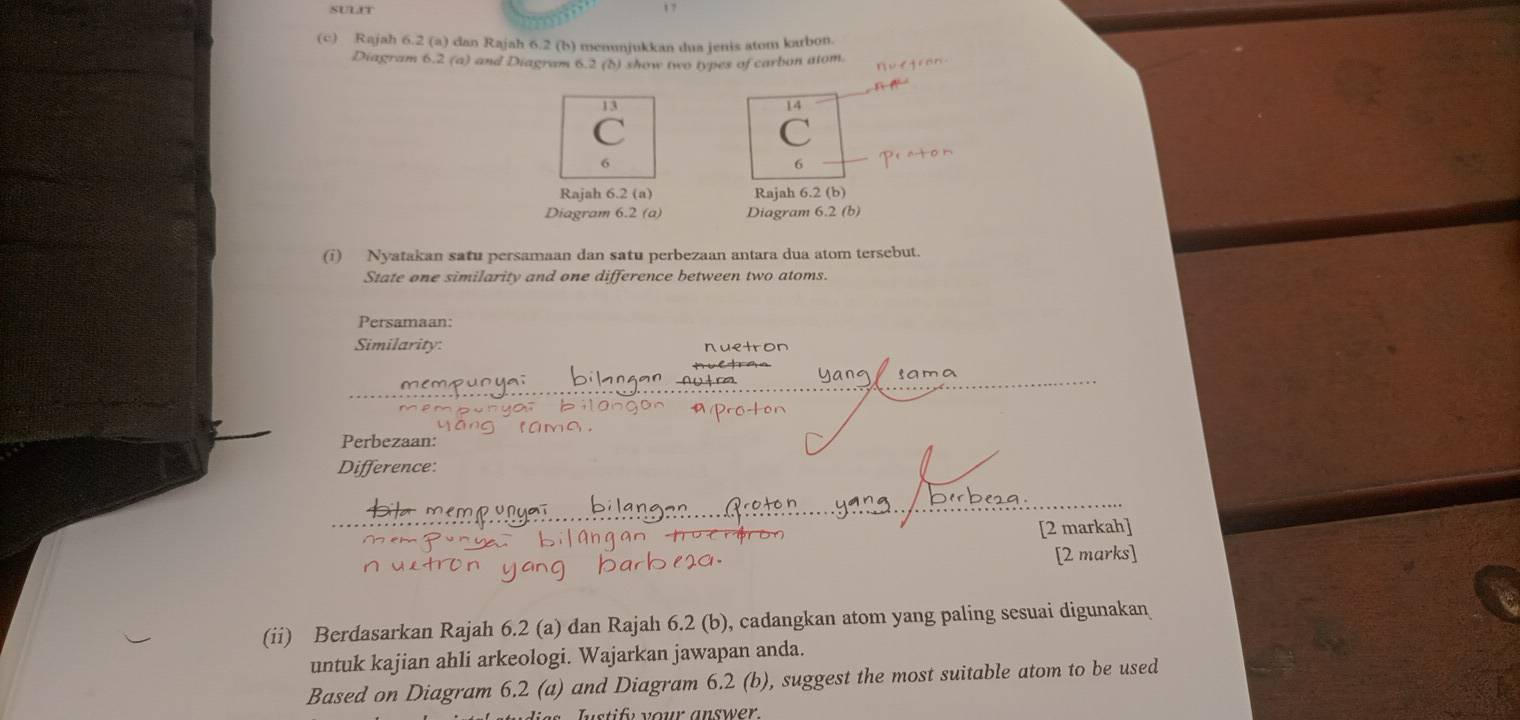 Rajah 6.2 (a) dan Rajah 6.2 (b) menunjukkan dua jenis atom karbon. 
Diagram 6.2 (a) and Diagram 6.2 (b) show two types of carbon atom. 
13 
14
6
6 
Rajah 6.2 (a) Rajah 6.2 (b) 
Diagram 6.2 (a) Diagram 6.2(b) 
(i) Nyatakan satu persamaan dan satu perbezaan antara dua atom tersebut. 
State one similarity and one difference between two atoms. 
Persamaan: 
Similarity: nuetron 
sama 
Perbezaan: 
Difference: 
[2 markah] 
[2 marks] 
(ii) Berdasarkan Rajah 6.2 (a) dan Rajah 6.2 (b), cadangkan atom yang paling sesuai digunakan 
untuk kajian ahli arkeologi. Wajarkan jawapan anda. 
Based on Diagram 6.2 (a) and Diagram 6.2 (b), suggest the most suitable atom to be used 
stify your answer.