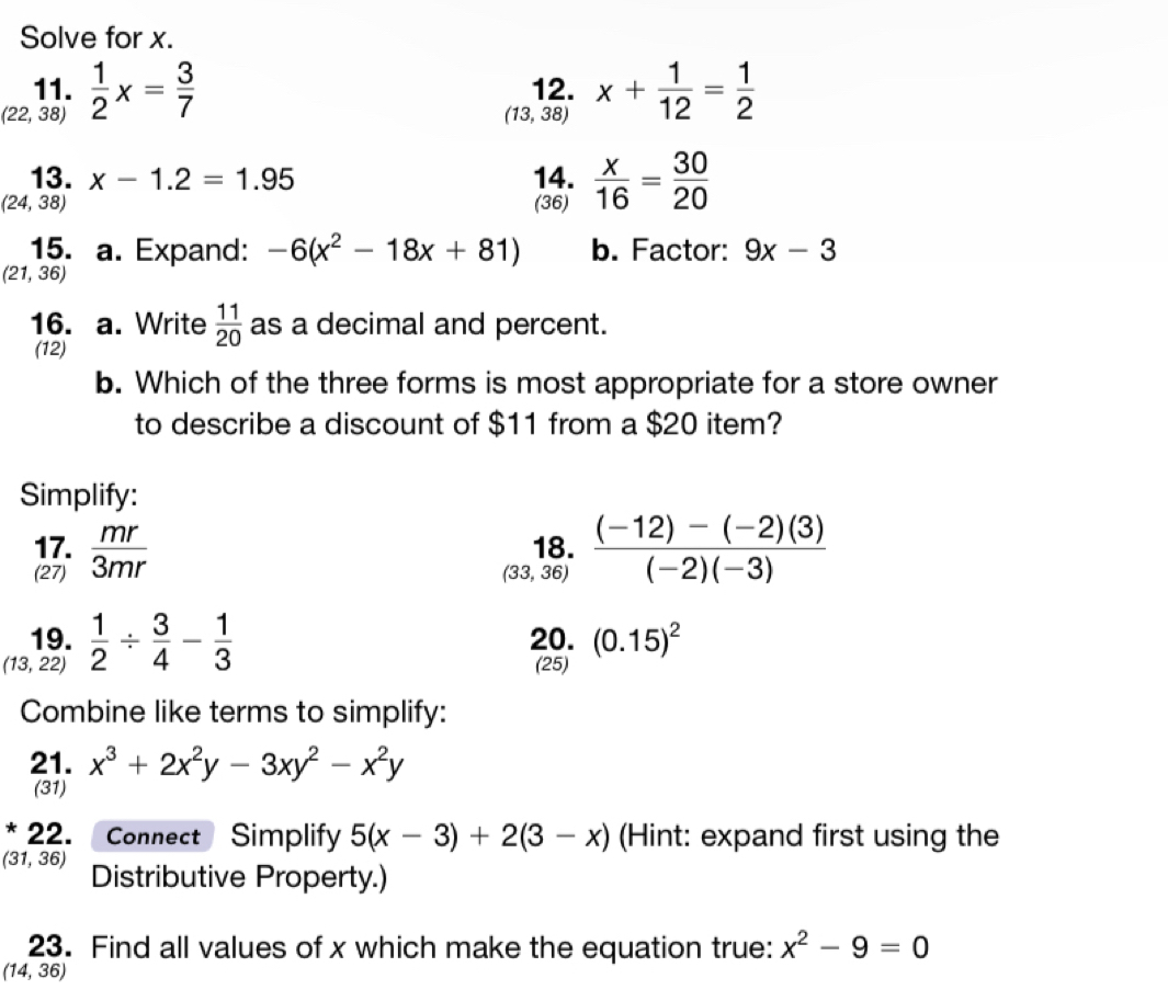 Solve for x. 
11. 12. x+ 1/12 = 1/2 
(22,38)  1/2 x= 3/7 
(13,38)
13. x-1.2=1.95 14.
(24,38) (36)  x/16 = 30/20 
15. a. Expand: -6(x^2-18x+81) b. Factor: 9x-3
(21,36)
16. a. Write  11/20  as a decimal and percent. 
(12) 
b. Which of the three forms is most appropriate for a store owner 
to describe a discount of $11 from a $20 item? 
Simplify: 
17.  mr/3mr  18.  ((-12)-(-2)(3))/(-2)(-3) 
(27) (33,36)
19. 20. (0.15)^2
(13,22)  1/2 /  3/4 - 1/3 
(25) 
Combine like terms to simplify: 
21. x^3+2x^2y-3xy^2-x^2y
(31) 
* 22. Connect Simplify 5(x-3)+2(3-x) (Hint: expand first using the
(31,36) Distributive Property.) 
23. Find all values of x which make the equation true: x^2-9=0
(14,36)