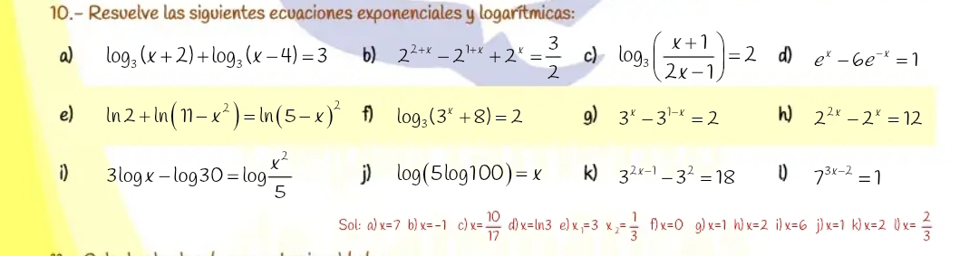 10.- Resuelve las siguientes ecuaciones exponenciales y logarítmicas: 
a) log _3(x+2)+log _3(x-4)=3 b) 2^(2+x)-2^(1+x)+2^x= 3/2  c) log _3( (x+1)/2x-1 )=2 d) e^x-6e^(-x)=1
e) ln 2+ln (11-x^2)=ln (5-x)^2 f) log _3(3^x+8)=2 g) 3^x-3^(1-x)=2 h 2^(2x)-2^x=12
i) 3log x-log 30=log  x^2/5  j) log (5log 100)=x k) 3^(2x-1)-3^2=18 7^(3x-2)=1
Sol: a) x=7 b) x=-1c) x= 10/17  d) x=ln 3 e) x_1=3x_2= 1/3  f) x=0 q) x=1 h) x=2 i) x=6 j) x=1 k x=21)x= 2/3 