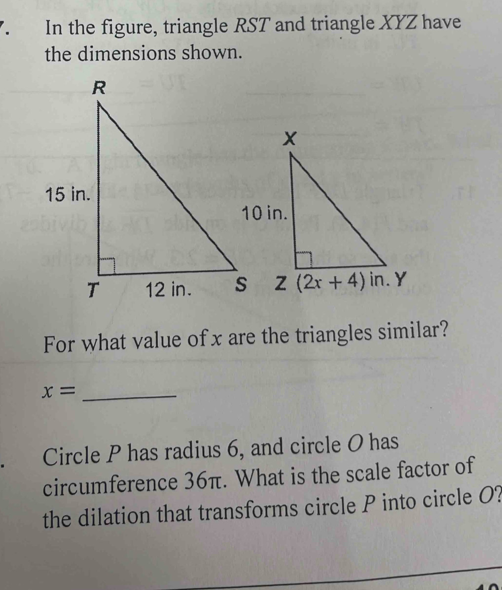 In the figure, triangle RST and triangle XYZ have
the dimensions shown.
For what value of x are the triangles similar?
_ x=
Circle P has radius 6, and circle O has
circumference 36π. What is the scale factor of
the dilation that transforms circle P into circle O?