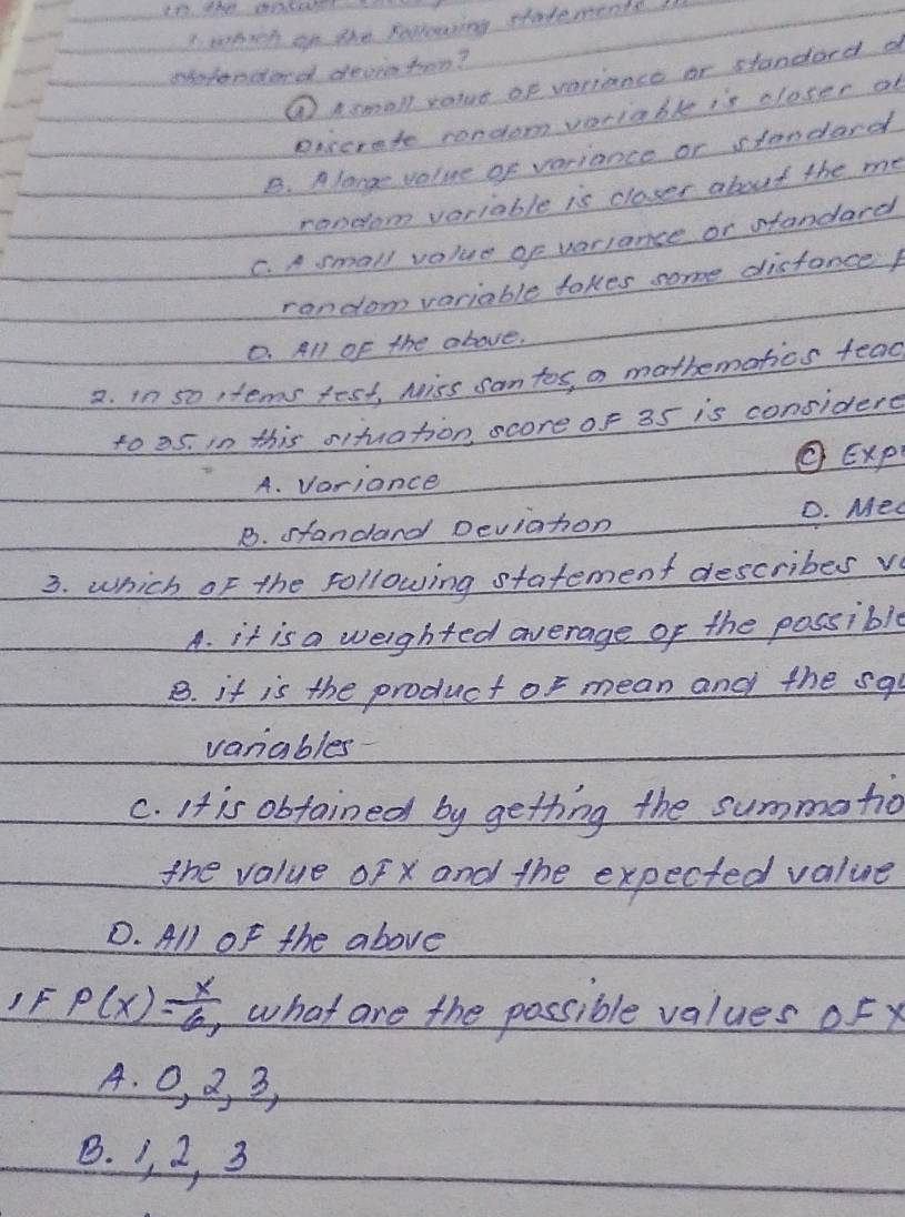 epich on the sollowing statementd
epfonderd deviohen?
① Asmall ralue of variance or standard d
eiscrete rondom voriable is closer af
B. Alange value of variance or standard
random variable is closes about the me
C. A small value of variance or standard
random variable takes some disfance
0. All of the above,
2. in so tems fest, Miss san tos, a mothematios fead
to 25. i0 this oituation, score of 35 is considere
O Exp
A. Vorionce
B. standard Deviation D. Med
3. which of the following statement describes v
A. it is a weighted average of the possible
B. it is the product of mean and the sq
variables
C. It is obtained by getting the summatio
the value oF x and the expected value
D. All of the above
1F P(x)= x/6 , what are the possible values oF x
A. 0, 2, 3,
B. 1, 2, 3