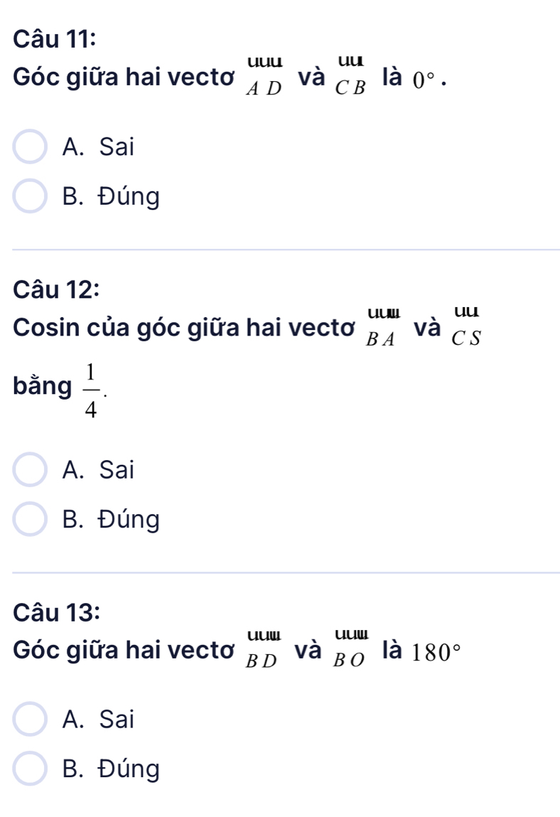 Góc giữa hai vectơ beginarrayr uuu ADendarray vabeginarrayr uu CBendarray là 0°·
A. Sai
B. Đúng
Câu 12:
Cosin của góc giữa hai vectơ _(BA)^(uuul)Vdot a_CS
bằng  1/4 .
A. Sai
B. Đúng
Câu 13:
Góc giữa hai vectơ beginarrayr uuu BDendarray Vdot a_BO là 180°
A. Sai
B. Đúng