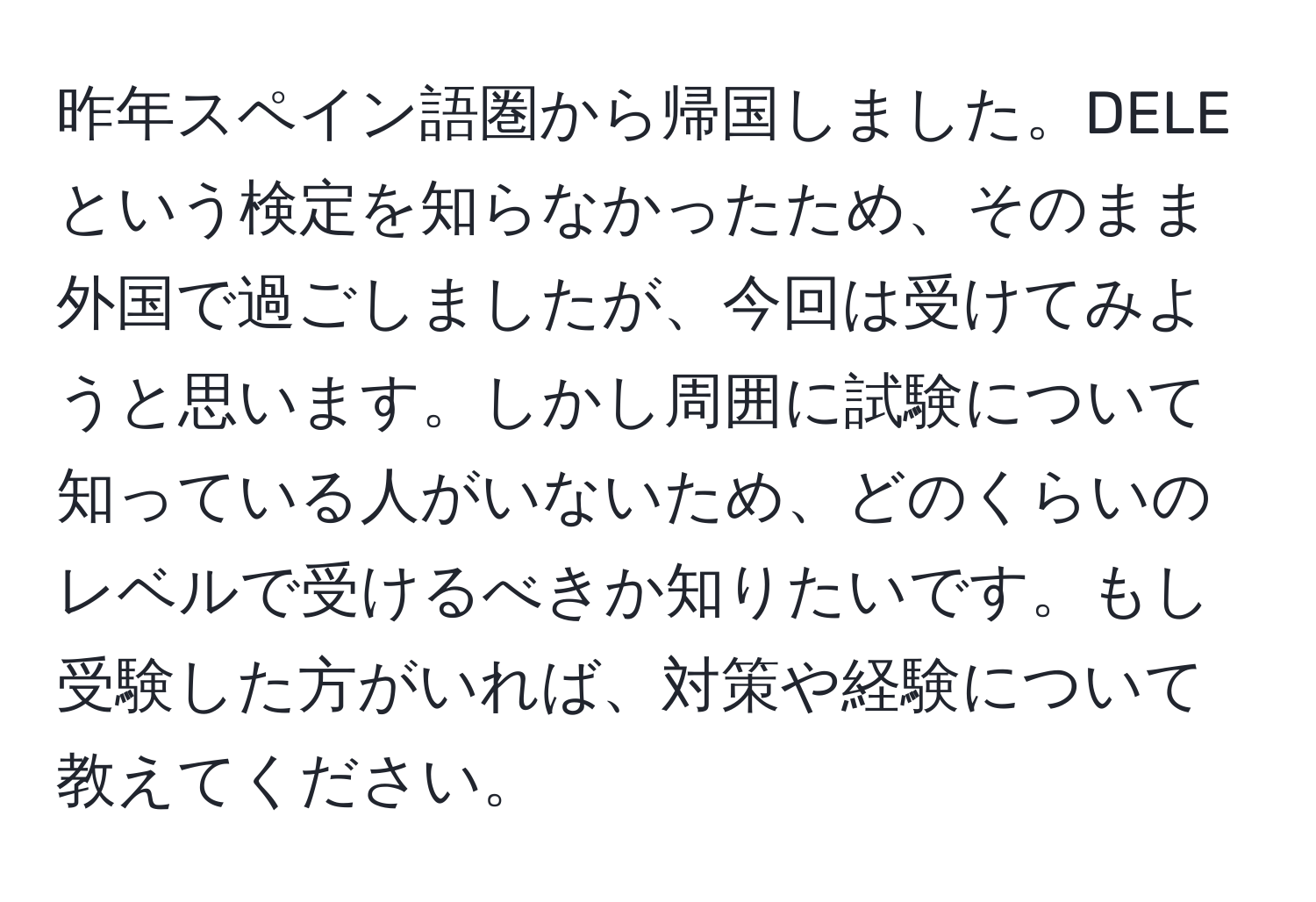 昨年スペイン語圏から帰国しました。DELEという検定を知らなかったため、そのまま外国で過ごしましたが、今回は受けてみようと思います。しかし周囲に試験について知っている人がいないため、どのくらいのレベルで受けるべきか知りたいです。もし受験した方がいれば、対策や経験について教えてください。