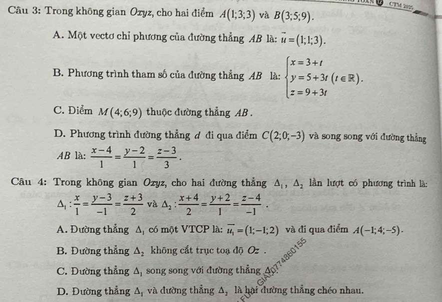 CTM 2025
Câu 3: Trong không gian Oxyz, cho hai điểm A(1;3;3) và B(3;5;9).
A. Một vectơ chỉ phương của đường thẳng AB là: vector u=(1;1;3).
B. Phương trình tham số của đường thẳng AB là: beginarrayl x=3+t y=5+3t(t∈ R). z=9+3tendarray.
C. Điểm M(4;6;9) thuộc đường thẳng AB.
D. Phương trình đường thẳng đ đi qua điểm C(2;0;-3) và song song với đường thẳng
AB là:  (x-4)/1 = (y-2)/1 = (z-3)/3 . 
Câu 4: Trong không gian Oxyz, cho hai đường thẳng △ _1, △ _2 lần lượt có phương trình là:
△ _1: x/1 = (y-3)/-1 = (z+3)/2  và △ _2: (x+4)/2 = (y+2)/1 = (z-4)/-1 .
A. Đường thẳng △ _1 có một VTCP là: overline u_1=(1;-1;2) và đi qua điểm A(-1;4;-5).
B. Đường thẳng △ _2 không cắt trục toạ độ Oz.
C. Đường thẳng △ _1 song song với đường thẳng 40774860155
D. Đường thẳng △ _1 và đường thẳng △ _2 là hại đường thắng chéo nhau.