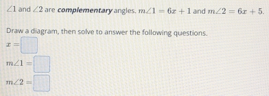 ∠ 1 and ∠ 2 are complementary angles. m∠ 1=6x+1 and m∠ 2=6x+5. 
Draw a diagram, then solve to answer the following questions.
x=□
m∠ 1=□
m∠ 2=□