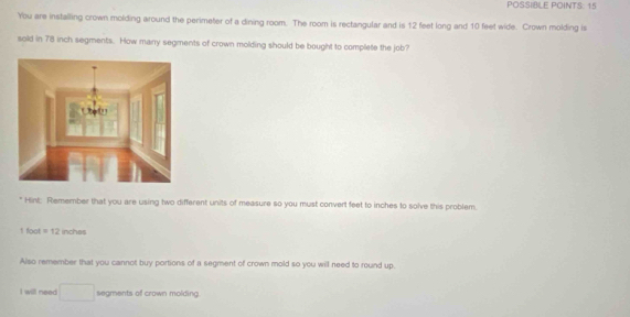 PÖSSIBLE POINTS 1 
You are installing crown molding around the perimeter of a dining room. The room is rectangular and is 12 feet long and 10 feet wide. Crown molding is 
sold in 78 inch segments. How many segments of crown molding should be bought to complete the job? 
" Hint: Remember that you are using two different units of measure so you must convert feet to inches to solve this problem.
1 foot =12 inches
Also remember that you cannot buy portions of a segment of crown mold so you will need to round up. 
I will need° segments of crown molding.