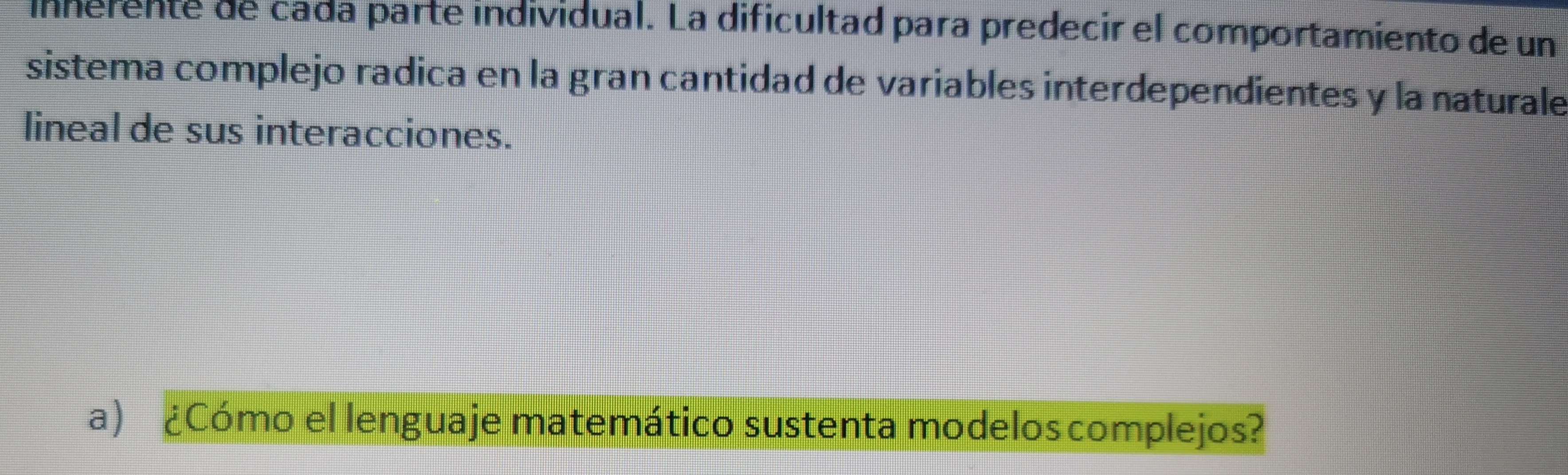 innerente de cada parte individual. La dificultad para predecir el comportamiento de un 
sistema complejo radica en la gran cantidad de variables interdependientes y la naturale 
lineal de sus interacciones. 
a) ¿Cómo el lenguaje matemático sustenta modeloscomplejos?