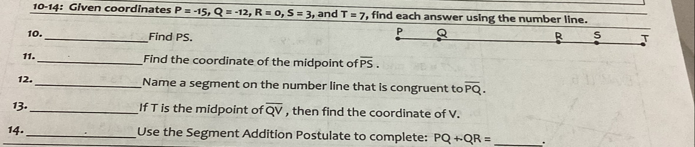 10-14: Given coordinates P=-15, Q=-12, R=0, S=3 , and T=7 , find each answer using the number line.
P
10. _Find PS. R s J 
11._ Find the coordinate of the midpoint of overline PS. 
12. _Name a segment on the number line that is congruent to overline PQ. 
13._ If T is the midpoint of overline QV , then find the coordinate of V. 
14._ Use the Segment Addition Postulate to complete: PQ+QR=.