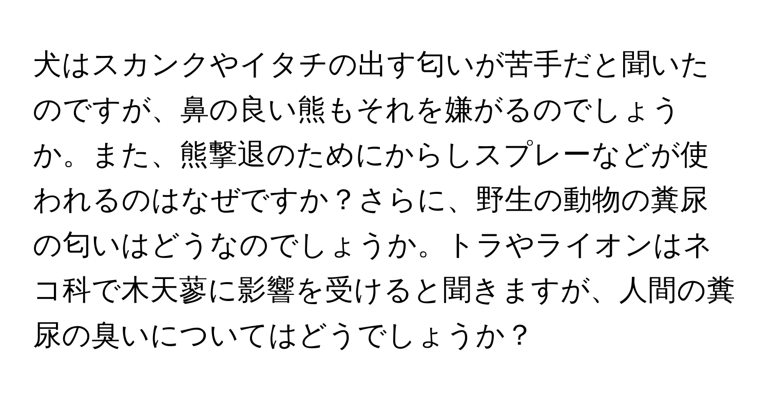 犬はスカンクやイタチの出す匂いが苦手だと聞いたのですが、鼻の良い熊もそれを嫌がるのでしょうか。また、熊撃退のためにからしスプレーなどが使われるのはなぜですか？さらに、野生の動物の糞尿の匂いはどうなのでしょうか。トラやライオンはネコ科で木天蓼に影響を受けると聞きますが、人間の糞尿の臭いについてはどうでしょうか？