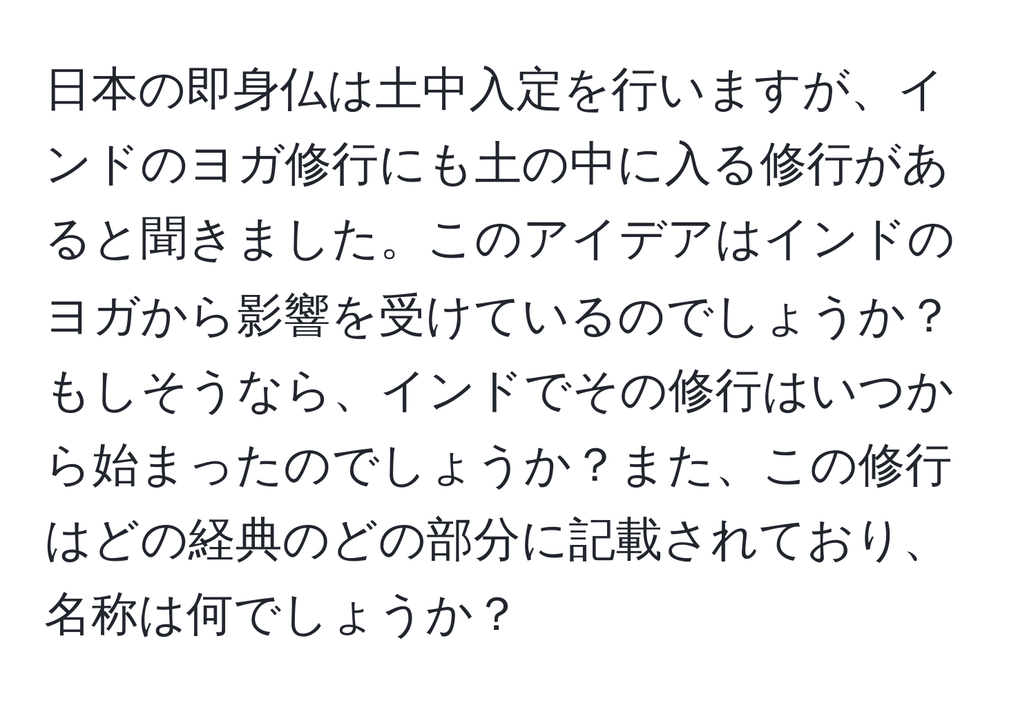 日本の即身仏は土中入定を行いますが、インドのヨガ修行にも土の中に入る修行があると聞きました。このアイデアはインドのヨガから影響を受けているのでしょうか？もしそうなら、インドでその修行はいつから始まったのでしょうか？また、この修行はどの経典のどの部分に記載されており、名称は何でしょうか？