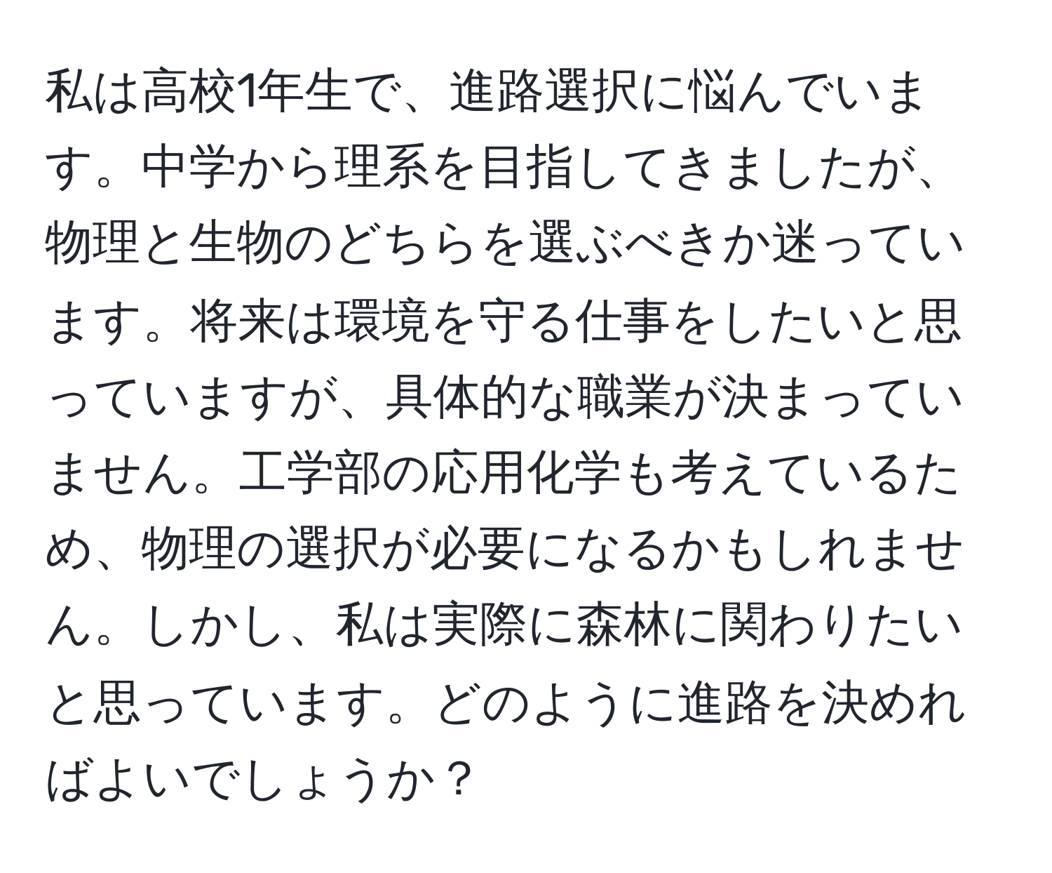 私は高校1年生で、進路選択に悩んでいます。中学から理系を目指してきましたが、物理と生物のどちらを選ぶべきか迷っています。将来は環境を守る仕事をしたいと思っていますが、具体的な職業が決まっていません。工学部の応用化学も考えているため、物理の選択が必要になるかもしれません。しかし、私は実際に森林に関わりたいと思っています。どのように進路を決めればよいでしょうか？