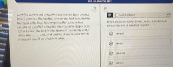 In order to prevent nonnative fish species from moving a1 Mark for Heview
freely between the Mediterranean and Red Seas, marine
biologist fella Galil has proposed that a saline lock . Which choice completes the text so that it conforms to
systom be installed along the Sues Canal in Egypt's Great the conventions of Standard English?
Ritter Lakes. The lock would increase the salinity of the
lakes and _a natural barrier of water most marine creates
creatures wnild be unable to cross.
create
creating
created