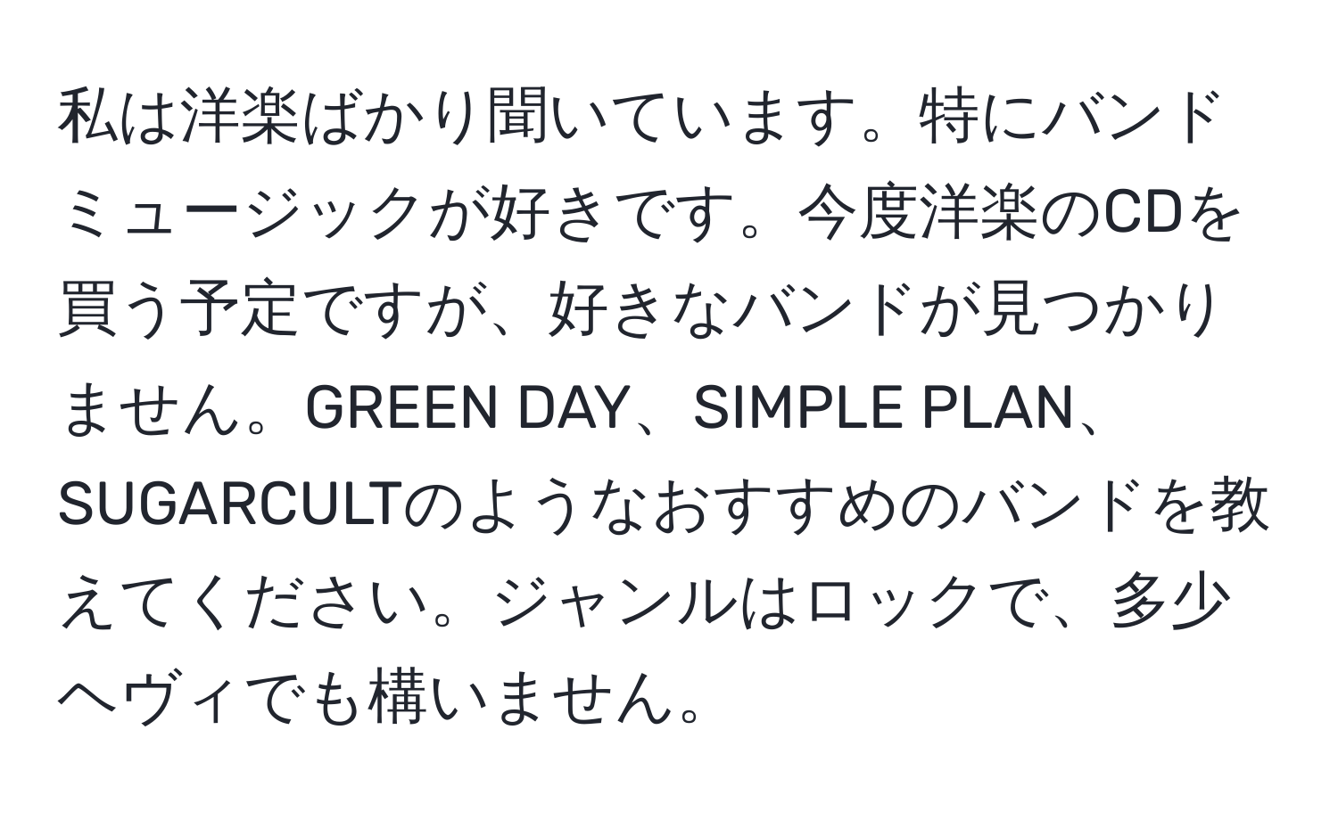 私は洋楽ばかり聞いています。特にバンドミュージックが好きです。今度洋楽のCDを買う予定ですが、好きなバンドが見つかりません。GREEN DAY、SIMPLE PLAN、SUGARCULTのようなおすすめのバンドを教えてください。ジャンルはロックで、多少ヘヴィでも構いません。