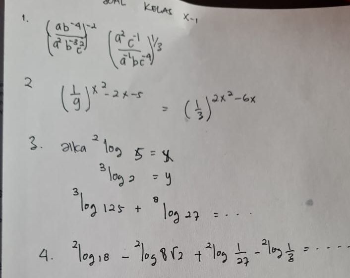 AL KELAS X- 
1. ( (ab^(-4))/a^2b^(-3)c^2 )^-2( (a^2c^(-1))/a^(-2)bc^(-4) )^1/3
2 ( 1/9 )^x^2-2x-5=( 1/3 )^2x^2-6x
3. alka^2log 5=x
3log _3log 2=y^3log 125+^8log 27=... 
4. ^2log _18-^2log _8sqrt(2)+^2log  1/27 -^2log  1/8 =·s