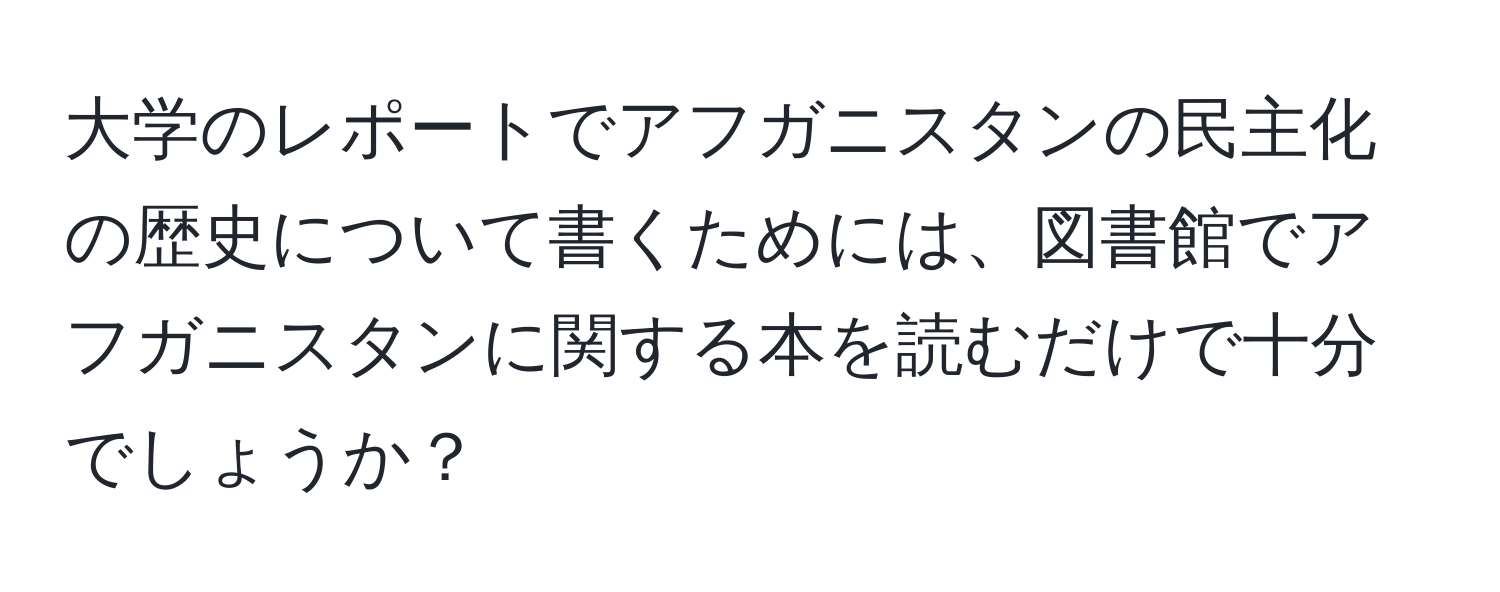 大学のレポートでアフガニスタンの民主化の歴史について書くためには、図書館でアフガニスタンに関する本を読むだけで十分でしょうか？