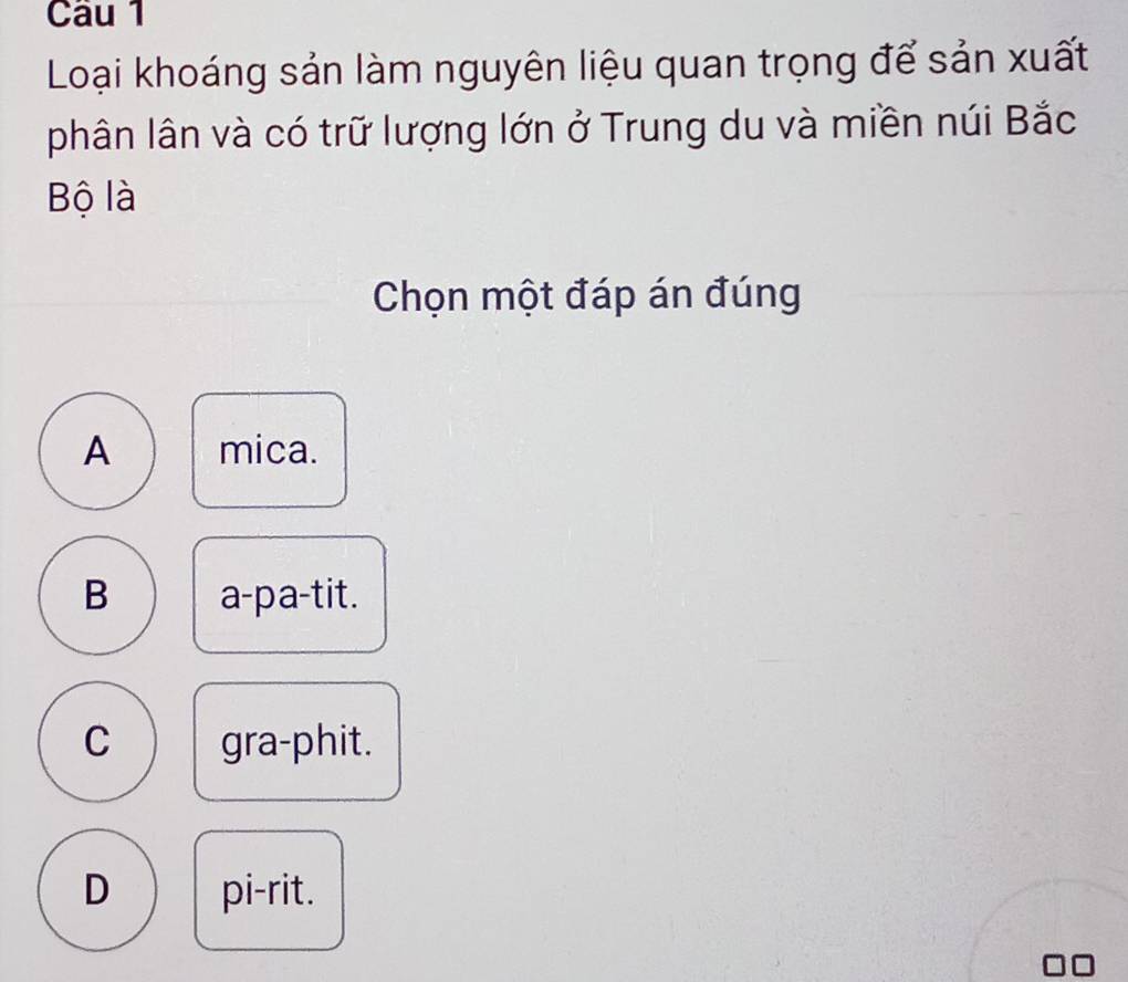 Loại khoáng sản làm nguyên liệu quan trọng để sản xuất
phân lân và có trữ lượng lớn ở Trung du và miền núi Bắc
Bộ là
Chọn một đáp án đúng
A mica.
B a-pa-tit.
C gra-phit.
D pi-rit.