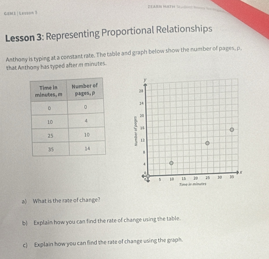 ZEARN MATH SLudet Notes foo tu 
GBM3 | Lesson 3 
Lesson 3: Representing Proportional Relationships 
Anthony is typing at a constant rate. The table and graph below show the number of pages, p, 
that Anthony has typed after m minutes. 
a) What is the rate of change? 
b) Explain how you can find the rate of change using the table. 
c) Explain how you can find the rate of change using the graph.