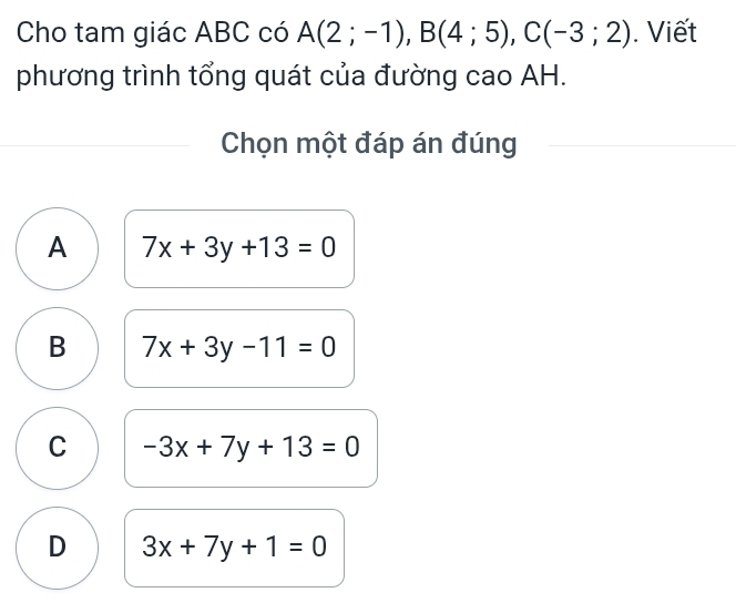 Cho tam giác ABC có A(2;-1), B(4;5), C(-3;2). Viết
phương trình tổng quát của đường cao AH.
Chọn một đáp án đúng
A 7x+3y+13=0
B 7x+3y-11=0
C -3x+7y+13=0
D 3x+7y+1=0