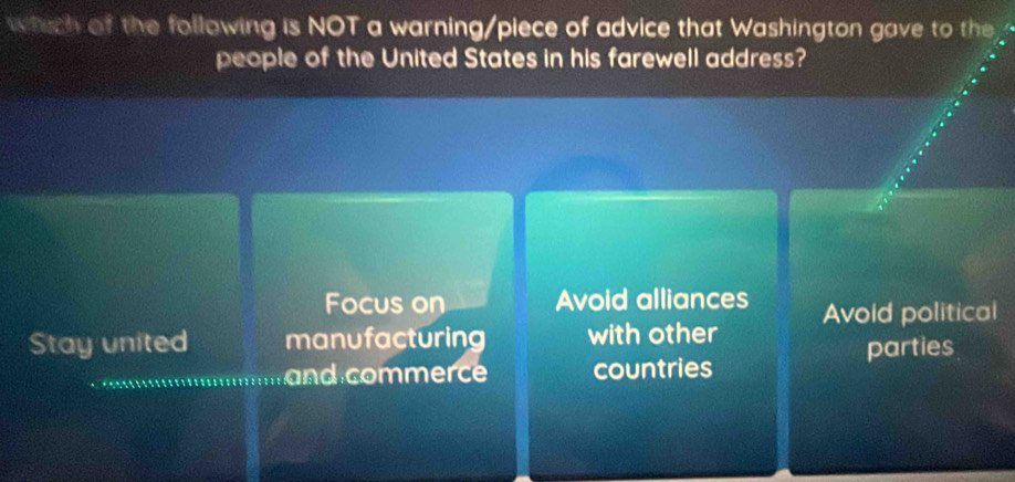 which of the following is NOT a warning/piece of advice that Washington gave to the 
people of the United States in his farewell address?
Focus on Avoid alliances
Stay united manufacturing with other Avoid political
parties
and commerce countries