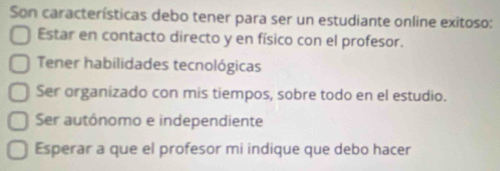 Son características debo tener para ser un estudiante online exitoso:
Estar en contacto directo y en físico con el profesor.
Tener habilidades tecnológicas
Ser organizado con mis tiempos, sobre todo en el estudio.
Ser autónomo e independiente
Esperar a que el profesor mi indique que debo hacer