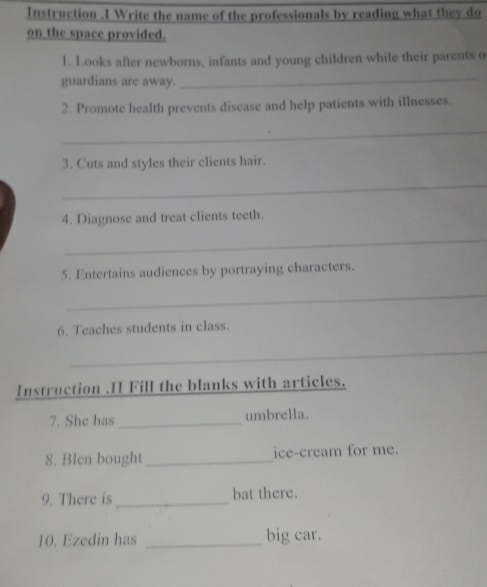 Instruction .I Write the name of the professionals by reading what they do 
on the space provided. 
1. Looks after newborns, infants and young children while their parents o 
guardians are away._ 
2. Promote health prevents disease and help patients with illnesses. 
_ 
3. Cuts and styles their clients hair. 
_ 
4. Diagnose and treat clients teeth. 
_ 
5. Entertains audiences by portraying characters. 
_ 
6. Teaches students in class. 
_ 
Instruction .H Fill the blanks with articles. 
7. She has_ umbrella. 
8. Blen bought _ice-cream for me. 
9. There is _bat there. 
10. Ezedin has _big car.