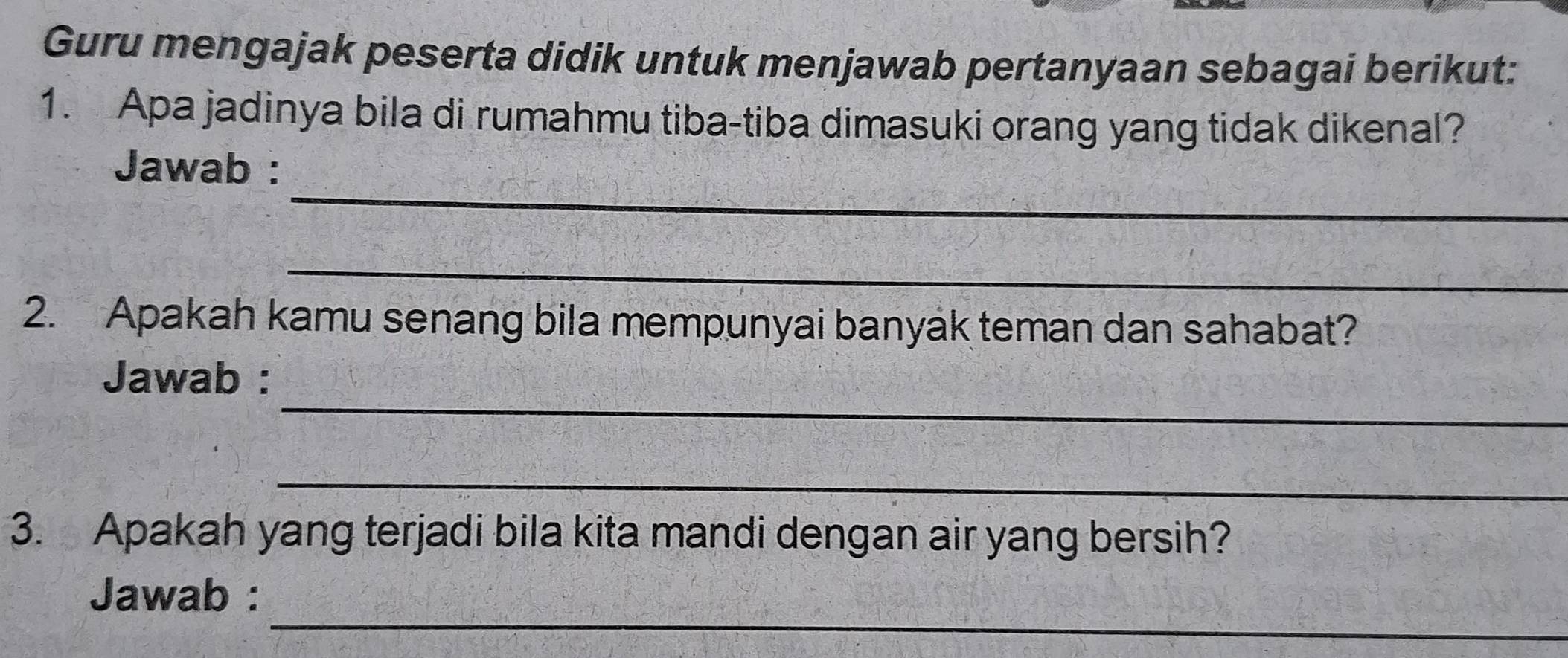 Guru mengajak peserta didik untuk menjawab pertanyaan sebagai berikut: 
1. Apa jadinya bila di rumahmu tiba-tiba dimasuki orang yang tidak dikenal? 
_ 
Jawab : 
_ 
2. Apakah kamu senang bila mempunyai banyak teman dan sahabat? 
_ 
Jawab : 
_ 
3. Apakah yang terjadi bila kita mandi dengan air yang bersih? 
_ 
Jawab :