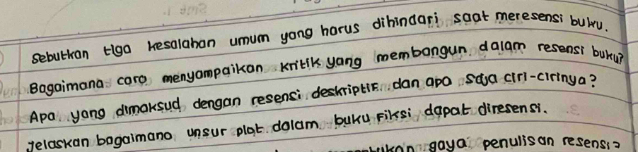 sebutkan tiga kesalaban umum yong horus dihindari soat meres ensi bull 
Bagaimana caro menyampaikan kribik yong membangun dalam resensi buky 
Apa yong dimaksud dengan resensi deskriptic dan apo saa cirl. iringa? 
yelaskan bagaimano unsur plat dolam buku Fiksi dapat diresensi. 
angaya penulisan resenss