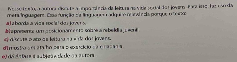 Nesse texto, a autora discute a importância da leitura na vida social dos jovens. Para isso, faz uso da
metalinguagem. Essa função da linguagem adquire relevância porque o texto:
a) aborda a vida social dos jovens.
b)apresenta um posicionamento sobre a rebeldia juvenil.
c) discute o ato de leitura na vida dos jovens.
d) mostra um atalho para o exercício da cidadania.
e) dá ênfase à subjetividade da autora.