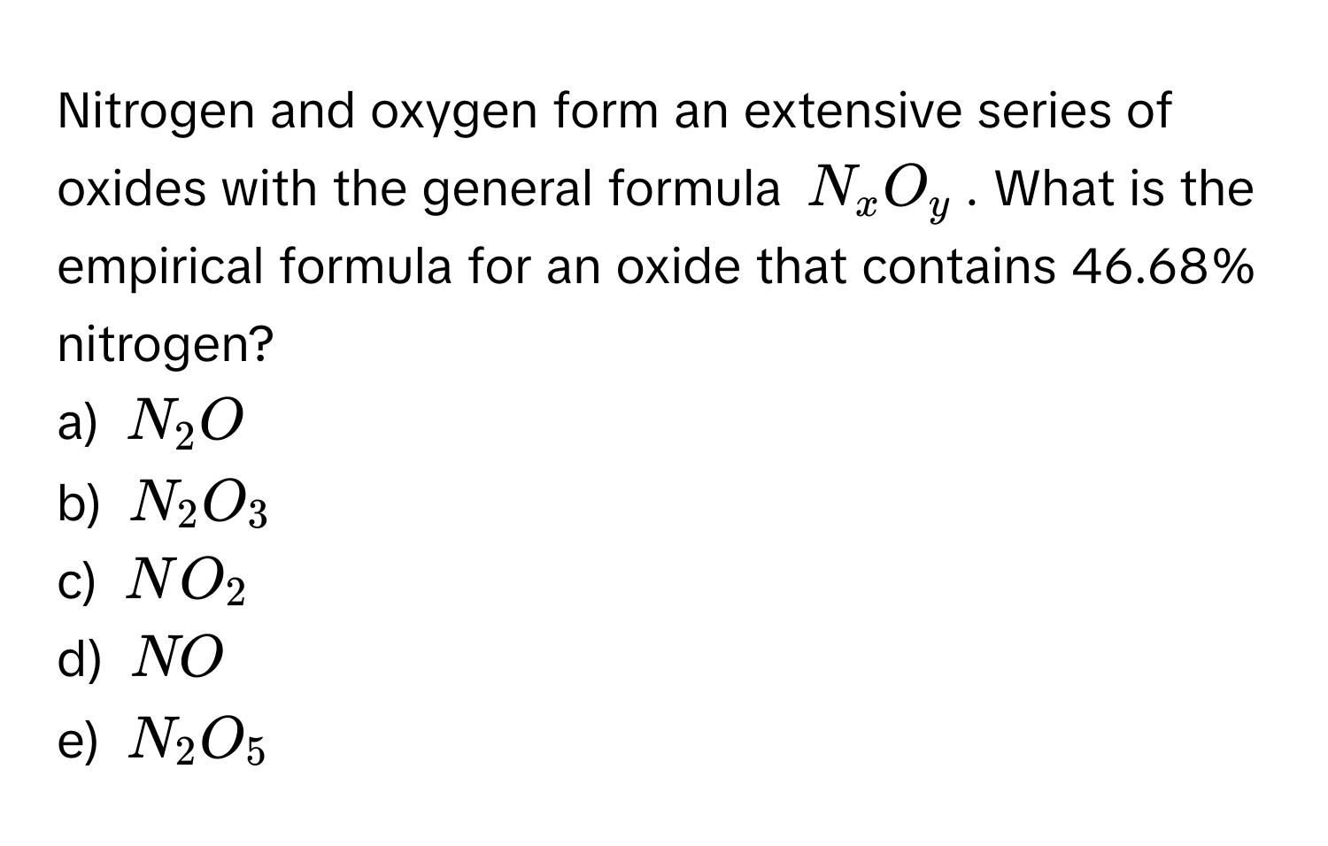 Nitrogen and oxygen form an extensive series of oxides with the general formula $N_xO_y$. What is the empirical formula for an oxide that contains 46.68% nitrogen?

a) $N_2O$
b) $N_2O_3$
c) $NO_2$
d) $NO$
e) $N_2O_5$