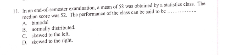 In an end-of-semester examination, a mean of 58 was obtained by a statistics class. The
median score was 52. The performance of the class can be said to be
A. bimodal
B. normally distributed.
C. skewed to the left.
D. skewed to the right.