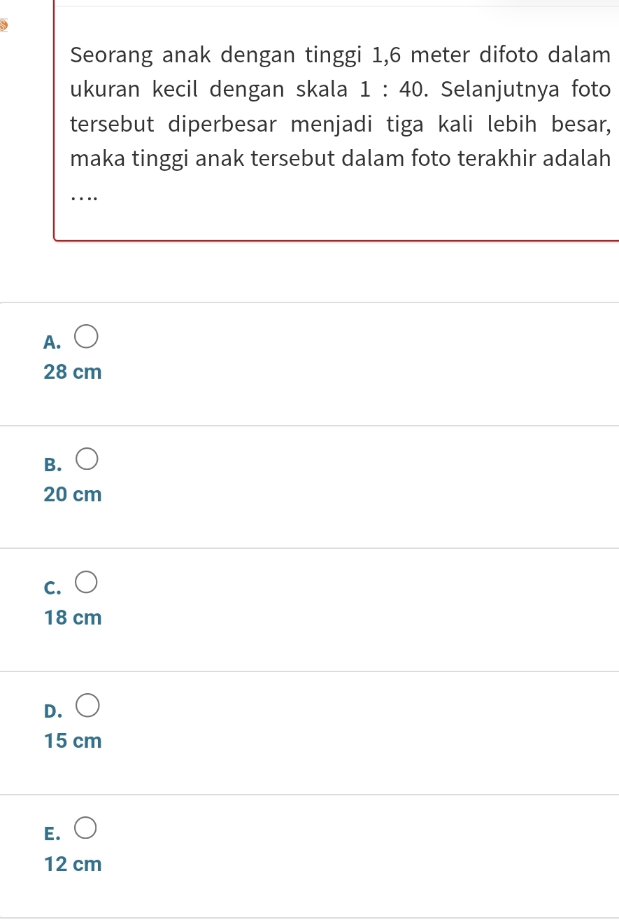 Seorang anak dengan tinggi 1,6 meter difoto dalam
ukuran kecil dengan skala 1:40. Selanjutnya foto
tersebut diperbesar menjadi tiga kali lebih besar,
maka tinggi anak tersebut dalam foto terakhir adalah
…
A. 
28 cm
B. (
20 cm
c. ○
18 cm
D. (
15 cm
E. ○
12 cm