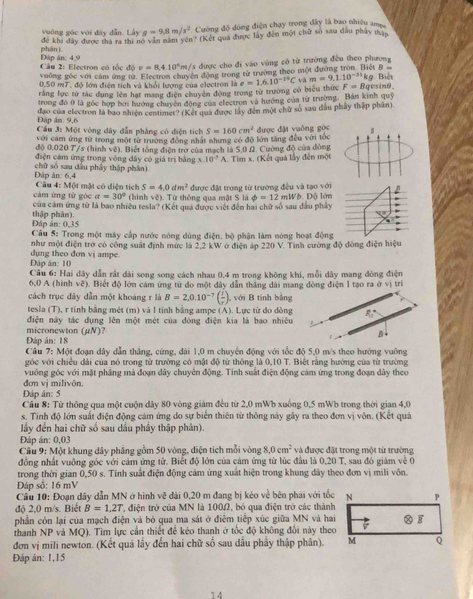 vuông góc với đây dẫn. Lây g=9,8m/s^2 Cường độ dòng điện chạy trong dây là bao nhiệu ampe
để khi đây được thá ra thì nó vẫn năm yền? (Kết quả được lấy đến một chữ số sau dầu phẩy thập
phán ),
Đáp ân: 4,9
Câu 2: Electron có tốc d(v)=8,4.10^6m/s s được cho đi vào vùng có từ trưởng đều theo phương
vuống góc với cám ứng từ. Electron chuyên động trong từ trường theo một đường tròn. Biết B = Biết
0,50 mT, độ lớn điện tích và khối lượng của electron là
răng lực từ tác dụng lên hạt mang điện chuyên động trong từ trường có biểu thức e=1,6.10^(-19)C và m=9,1.10^(-31)kg F=Bq vsinθ.
trong đó 0 là góc hợp bởi hướng chuyên động của electron và hướng của từ trường. Bán kinh quỹ
đao của electron là bao nhiện centimet? (Kết qua được lấy đến một chữ số sau dấu phẩy thập phân).
Đáp ân: 9,6
Cầu 3: Một vòng dây dẫn phẳng có diện tích S=160cm^2 được đặt vuông gỏc
với cảm ứng từ trong một từ trường đồng nhất nhưng có độ lớn tăng đều với tốc
độ 0,020 T/s (hình vẽ). Biết tổng điện trở của mạch là 5,0 Ω. Cường độ của dòng
điện cảm ứng trong vòng dầy có giá trị bằng x 10^(-5)A 1. Tìm x. (Kết quả lấy đến một
chữ số sau dấu phây thập phân)
ĐDáp án: 6,4
Câu 4: Một mặt có diện tích S=4,0dm^2 được đặt trong từ trường đều và tạo với
cảm ứng từ góc a=30° (hình về). Từ thông qua mặt S là phi =12mWb. Độ lớn
của cảm ứng từ là bao nhiều tesla? (Kết qua được viết đến hai chữ số sau dấu phây
thập phân).
Đáp án: 0,35
Câu 5: Trong một máy cấp nước nóng dùng điện, bộ phận làm nóng hoạt động
như một điện trở có công suất định mức là 2,2 kW ở điện áp 220 V. Tính cường độ dòng điện hiệu
dụng theo đơn vị ampe.
Đáp án: 10
Câu 6: Hai dây dẫn rất dài song song cách nhau 0,4 m trong không khí, mỗi dây mang dòng điện
6,0 A (hình vẽ). Biết độ lớn cảm ứng từ do một dây dẫn thăng dài mang dòng điện I tạo ra ở vị trí
cách trục dây dẫn một khoáng r là B=2,0.10^(-7)( I/r ) , với B tính bằng
tesla (T), r tính bằng mét (m) và I tính bằng ampe (A). Lực từ do dòng
R_12
điện này tác dụng lên một mét của dòng điện kia là bao nhiêu
micronewton (μN)?
B
Đáp án: 18
Câu 7:Mhat Qt t đoạn dây dẫn thắng, cứng, dài 1,0 m chuyển động với tốc độ 5,0 m/s theo hướng vuông
góc với chiều dài của nó trong từ trường có mật độ từ thông là 0,10 T. Biết rằng hướng của từ trường
vuông góc với mặt phăng mả đoạn đây chuyển động. Tính suất điện động cảm ứng trong đoạn dây theo
đơn vị milivôn.
Đáp án: 5
Câu 8: Từ thông qua một cuộn dây 80 vòng giảm đều từ 2,0 mWb xuống 0,5 mWb trong thời gian 4,0
s. Tính độ lớn suất điện động cảm ứng do sự biến thiên từ thông này gây ra theo đơn vị vôn. (Kết quả
lấy đến hai chữ số sau dầu phầy thập phân).
Đáp án: 0,03
Câu 9: Một khung dây phẳng gồm 50 vòng, diện tích mỗi vòng 8,0cm^2 và được đặt trong một từ trường
đồng nhất vuông góc với cảm ứng từ. Biết độ lớn của cảm ứng từ lúc đầu là 0,20 T, sau đó giảm về 0
trong thời gian 0,50 s. Tính suất điện động cảm ứng xuất hiện trong khung dây theo đơn vị mili vôn.
Đáp số: 16 mV
Câu 10: Đoạn dây dẫn MN ở hình vẽ dài 0,20 m đang bị kéo về bên phái với tốc
độ 2,0 m/s. Biết B=1,2T , điện trở của MN là 100Ω, bố qua điện trở các thành
phần còn lại của mạch điện và bỏ qua ma sát ở điểm tiếp xúc giữa MN và hai
thanh NP và MQ). Tìm lực cần thiết để kéo thanh ở tốc độ không đổi này theo
đơn vị mili newton. (Kết quả lấy đến hai chữ số sau dầu phầy thập phân).
Đáp án: 1,15
14