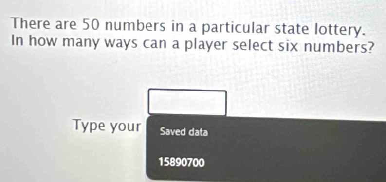 There are 50 numbers in a particular state lottery. 
In how many ways can a player select six numbers? 
Type your Saved data
15890700