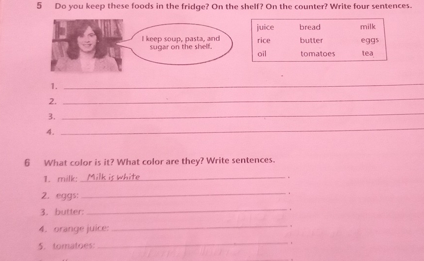 Do you keep these foods in the fridge? On the shelf? On the counter? Write four sentences. 
juice bread milk 
rice butter eggs 
oil tomatoes tea 
1. 
_ 
2. 
_ 
3. 
_ 
4. 
_ 
6 What color is it? What color are they? Write sentences. 
1. milk:_ white . 
2. eggs: 
_ 
3. butter: 
_. 
4. orange juice: 
_ 
, 
5. tomatoes: 
_
