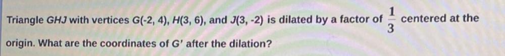 Triangle GHJ with vertices G(-2,4), H(3,6) , and J(3,-2) is dilated by a factor of  1/3  centered at the 
origin. What are the coordinates of G' after the dilation?