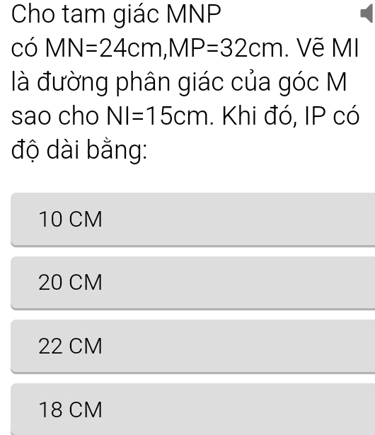 Cho tam giác MNP
có MN=24cm, MP=32cm. Vẽ MI
là đường phân giác của góc M
sao cho NI=15cm. Khi đó, IP có
độ dài bằng:
10 CM
20 CM
22 CM
18 CM