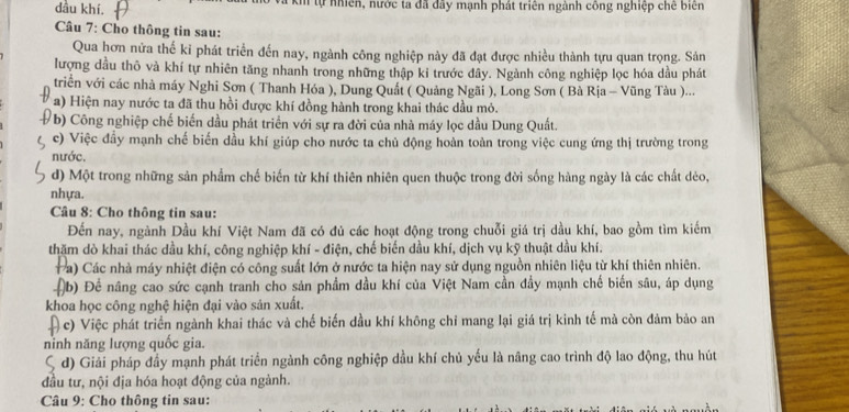 dầu khí. à ki tự nhiên, nước ta đã đây mạnh phát triên ngành công nghiệp chế biển
Câu 7: Cho thông tin sau:
Qua hơn nửa thế kỉ phát triển đến nay, ngành công nghiệp này đã đạt được nhiều thành tựu quan trọng. Sản
lượng dầu thô và khí tự nhiên tăng nhanh trong những thập kỉ trước đây. Ngành công nghiệp lọc hóa dầu phát
triển với các nhà máy Nghi Sơn ( Thanh Hóa ), Dung Quất ( Quảng Ngãi ), Long Sơn ( Bà Rịa - Vũng Tàu )...
a) Hiện nay nước ta đã thu hồi được khí đồng hành trong khai thác dầu mỏ.
( b) Công nghiệp chế biến dầu phát triển với sự ra đời của nhà máy lọc dầu Dung Quất.
c) Việc đầy mạnh chế biến dầu khí giúp cho nước ta chủ động hoàn toàn trong việc cung ứng thị trường trong
nước.
d) Một trong những sản phẩm chế biến từ khí thiên nhiên quen thuộc trong đời sống hàng ngày là các chất dẻo,
nhựa.
Câu 8: Cho thông tin sau:
Đến nay, ngành Dầu khí Việt Nam đã có đủ các hoạt động trong chuỗi giá trị dầu khí, bao gồm tìm kiếm
thăm dò khai thác đầu khí, công nghiệp khí - điện, chế biến dầu khí, dịch vụ kỹ thuật dầu khí.
Pa) Các nhà máy nhiệt điện có công suất lớn ở nước ta hiện nay sử dụng nguồn nhiên liệu từ khí thiên nhiên.
(b) Để nâng cao sức cạnh tranh cho sản phẩm dầu khí của Việt Nam cần đầy mạnh chế biến sâu, áp dụng
khoa học công nghệ hiện đại vào sản xuất.
( c) Việc phát triển ngành khai thác và chế biến dầu khí không chỉ mang lại giá trị kinh tế mà còn đảm bảo an
ninh năng lượng quốc gia.
S d) Giải pháp đầy mạnh phát triển ngành công nghiệp dầu khí chủ yếu là nâng cao trình độ lao động, thu hút
đầu tư, nội địa hóa hoạt động của ngành.
Câu 9: Cho thông tin sau: