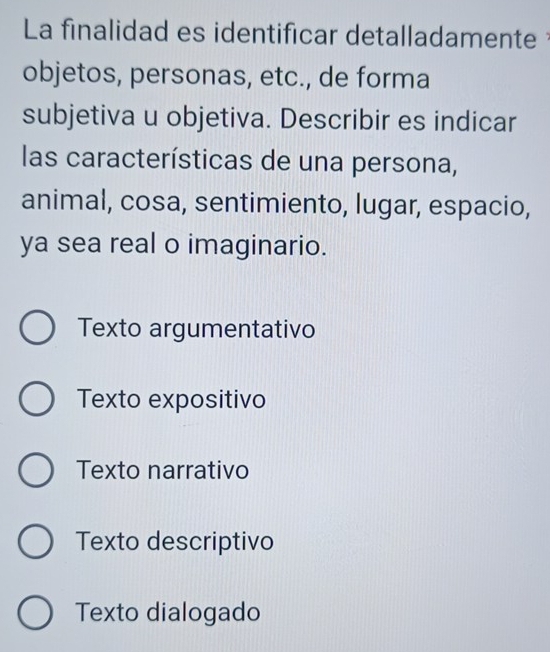 La finalidad es identificar detalladamente 
objetos, personas, etc., de forma
subjetiva u objetiva. Describir es indicar
las características de una persona,
animal, cosa, sentimiento, lugar, espacio,
ya sea real o imaginario.
Texto argumentativo
Texto expositivo
Texto narrativo
Texto descriptivo
Texto dialogado