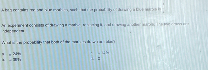 A bag contains red and blue marbles, such that the probability of drawing a blue marble is  3/8 . 
An experiment consists of drawing a marble, replacing it, and drawing another marble. The two draws are
independent.
What is the probability that both of the marbles drawn are blue?
a. ≈ 24% C. ≈ 14%
b. ≈ 39% d. 0