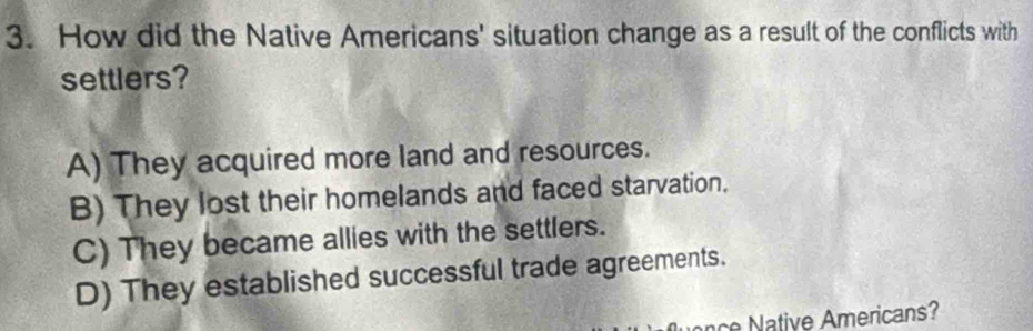 How did the Native Americans' situation change as a result of the conflicts with
settlers?
A) They acquired more land and resources.
B) They lost their homelands and faced starvation.
C) They became allies with the settlers.
D) They established successful trade agreements.
nce Native Americans?