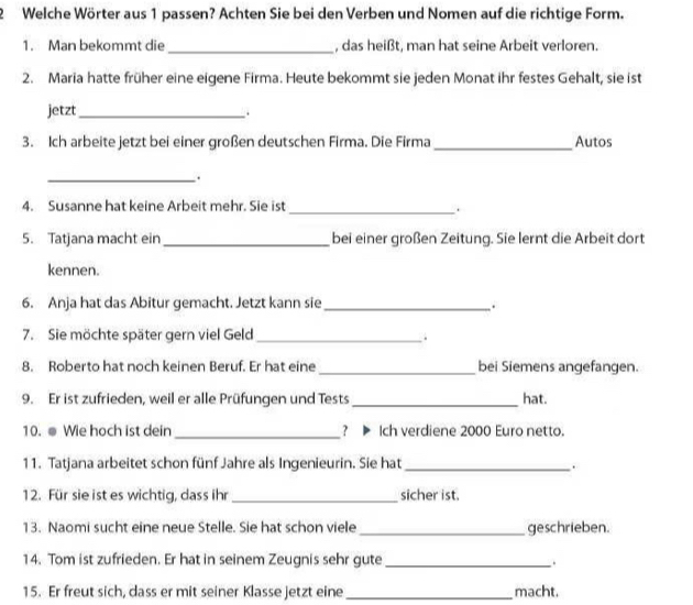 Welche Wörter aus 1 passen? Achten Sie bei den Verben und Nomen auf die richtige Form. 
1. Man bekommt die_ , das heißt, man hat seine Arbeit verloren 
2. Maria hatte früher eine eigene Firma. Heute bekommt sie jeden Monat ihr festes Gehalt, sie ist 
jetzt_ 
. 
3. Ich arbeite jetzt bei einer großen deutschen Firma. Die Firma_ Autos 
_. 
4. Susanne hat keine Arbeit mehr. Sie ist_ 
. 
5. Tatjana macht ein _bei einer großen Zeitung. Sie lernt die Arbeit dort 
kennen. 
6. Anja hat das Abitur gemacht. Jetzt kann sie_ 
. 
7. Sie möchte später gern viel Geld_ 
. 
8. Roberto hat noch keinen Beruf. Er hat eine _bei Siemens angefangen. 
9. Er ist zufrieden, weil er alle Prüfungen und Tests _hat. 
10. ● Wie hoch ist dein _? ▶ Ich verdiene 2000 Euro netto. 
11. Tatjana arbeitet schon fünf Jahre als Ingenieurin. Sie hat_ 
. 
12. Für sie ist es wichtig, dass ihr _sicher ist. 
13. Naomi sucht eine neue Stelle. Sie hat schon viele _geschrieben. 
14. Tom ist zufrieden. Er hat in seinem Zeugnis sehr gute _. 
15. Er freut sich, dass er mit seiner Klasse jetzt eine_ macht.