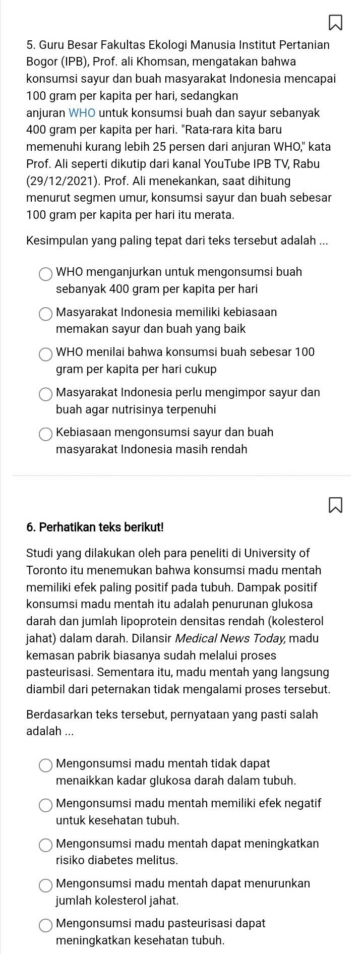 Guru Besar Fakultas Ekologi Manusia Institut Pertanian
Bogor (IPB), Prof. ali Khomsan, mengatakan bahwa
konsumsi sayur dan buah masyarakat Indonesia mencapai
100 gram per kapita per hari, sedangkan
anjuran WHO untuk konsumsi buah dan sayur sebanyak
400 gram per kapita per hari. "Rata-rara kita baru
memenuhi kurang lebih 25 persen dari anjuran WHO," kata
Prof. Ali seperti dikutip dari kanal YouTube IPB TV, Rabu
(29/12/2021). Prof. Ali menekankan, saat dihitung
menurut segmen umur, konsumsi sayur dan buah sebesar
100 gram per kapita per hari itu merata.
Kesimpulan yang paling tepat dari teks tersebut adalah ...
WHO menganjurkan untuk mengonsumsi buah
sebanyak 400 gram per kapita per hari
Masyarakat Indonesia memiliki kebiasaan
memakan sayur dan buah yang baik
WHO menilai bahwa konsumsi buah sebesar 100
gram per kapita per hari cukup
Masyarakat Indonesia perlu mengimpor sayur dan
buah agar nutrisinya terpenuhi
Kebiasaan mengonsumsi sayur dan buah
masyarakat Indonesia masih rendah
6. Perhatikan teks berikut!
Studi yang dilakukan oleh para peneliti di University of
Toronto itu menemukan bahwa konsumsi madu mentah
memiliki efek paling positif pada tubuh. Dampak positif
konsumsi madu mentah itu adalah penurunan glukosa
darah dan jumlah lipoprotein densitas rendah (kolesterol
jahat) dalam darah. Dilansir Medical News Today madu
kemasan pabrik biasanya sudah melalui proses
pasteurisasi. Sementara itu, madu mentah yang langsung
diambil dari peternakan tidak mengalami proses tersebut.
Berdasarkan teks tersebut, pernyataan yang pasti salah
adalah ...
Mengonsumsi madu mentah tidak dapat
menaikkan kadar glukosa darah dalam tubuh.
Mengonsumsi madu mentah memiliki efek negatif
untuk kesehatan tubuh.
Mengonsumsi madu mentah dapat meningkatkan
risiko diabetes melitus.
Mengonsumsi madu mentah dapat menurunkan
jumlah kolesterol jahat.
Mengonsumsi madu pasteurisasi dapat
meningkatkan kesehatan tubuh.