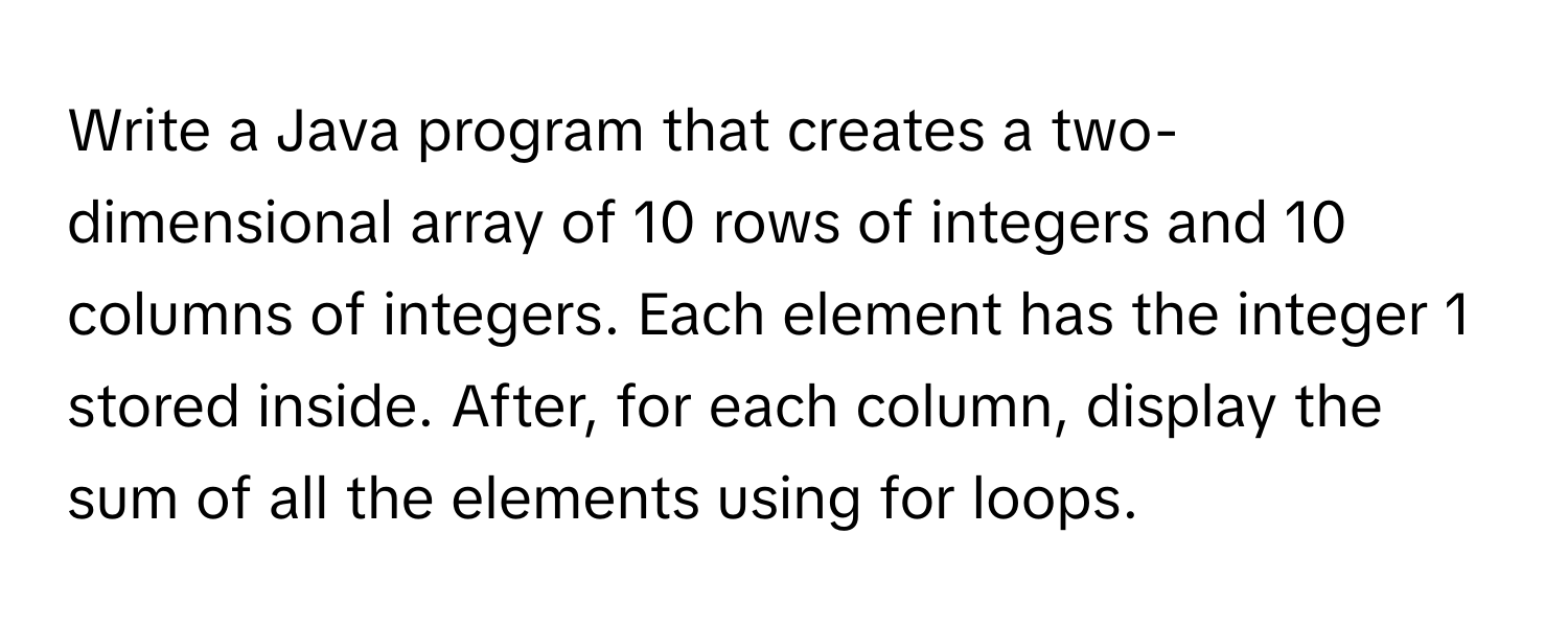 Write a Java program that creates a two-dimensional array of 10 rows of integers and 10 columns of integers. Each element has the integer 1 stored inside. After, for each column, display the sum of all the elements using for loops.