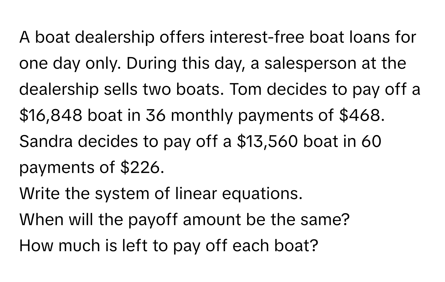 A boat dealership offers interest-free boat loans for one day only. During this day, a salesperson at the dealership sells two boats. Tom decides to pay off a $16,848 boat in 36 monthly payments of $468. Sandra decides to pay off a $13,560 boat in 60 payments of $226.

Write the system of linear equations.

When will the payoff amount be the same?
How much is left to pay off each boat?