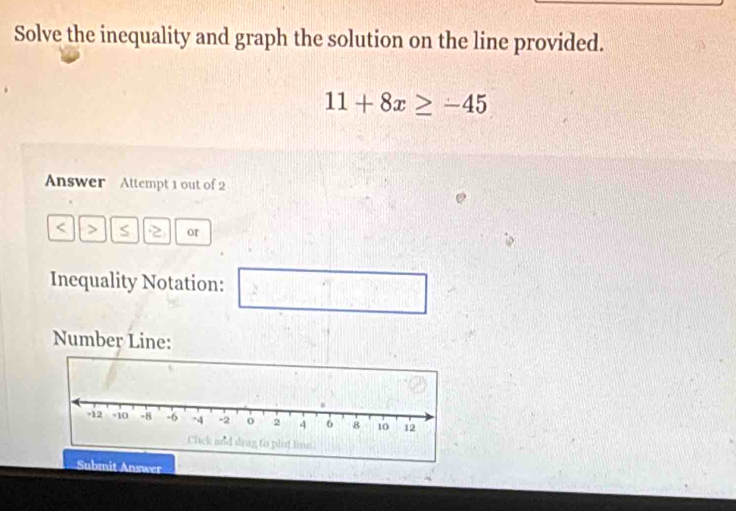 Solve the inequality and graph the solution on the line provided.
11+8x≥ -45
Answer Attempt 1 out of 2 
< > S 2 or 
Inequality Notation: □ 
Number Line: 
mit Answer